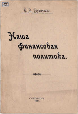 Трубников К.В. Наша финансовая политика. СПб.: Паровая типо-лит. М. Розеноер, 1899.